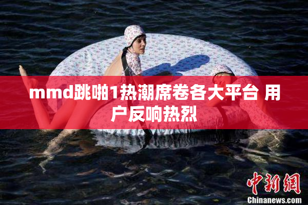 mmd跳啪1热潮席卷各大平台 用户反响热烈