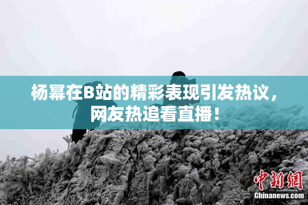 杨幂在B站的精彩表现引发热议，网友热追看直播！