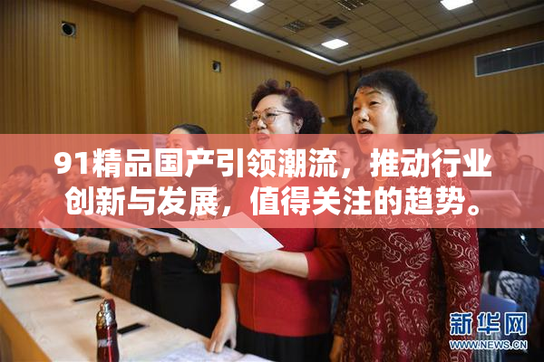 91精品国产引领潮流，推动行业创新与发展，值得关注的趋势。