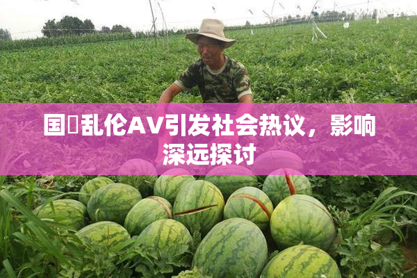 国產乱伦AV引发社会热议，影响深远探讨