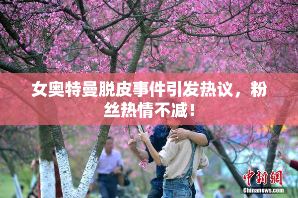 女奥特曼脱皮事件引发热议，粉丝热情不减！