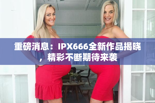 重磅消息：IPX666全新作品揭晓，精彩不断期待来袭