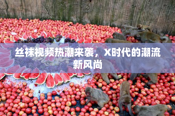 丝袜视频热潮来袭，X时代的潮流新风尚