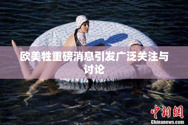 欧美牲重磅消息引发广泛关注与讨论