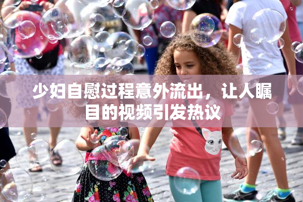 少妇自慰过程意外流出，让人瞩目的视频引发热议