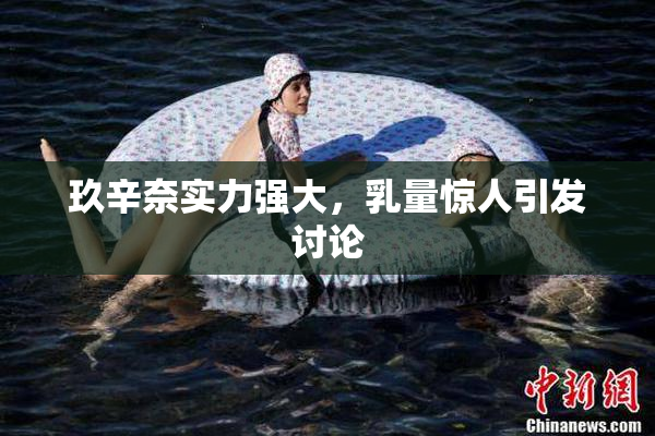玖辛奈实力强大，乳量惊人引发讨论