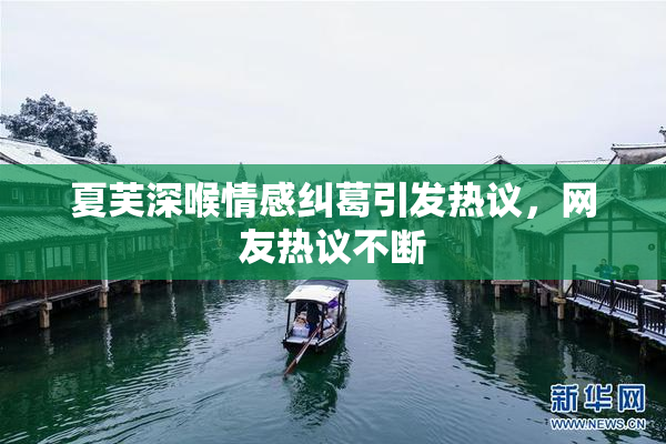 夏芙深喉情感纠葛引发热议，网友热议不断