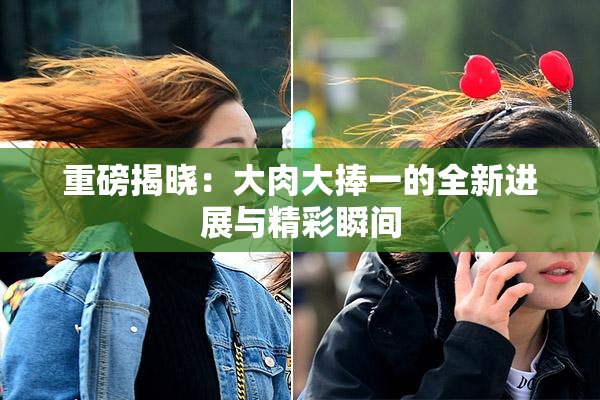 重磅揭晓：大肉大捧一的全新进展与精彩瞬间