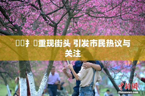 喿喿扌畐重现街头 引发市民热议与关注