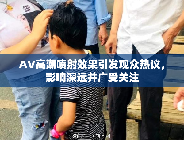 AV高潮喷射效果引发观众热议，影响深远并广受关注