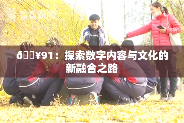 🔥91：探索数字内容与文化的新融合之路