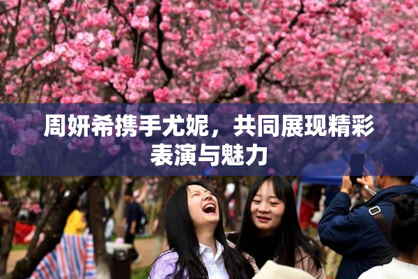 周妍希携手尤妮，共同展现精彩表演与魅力
