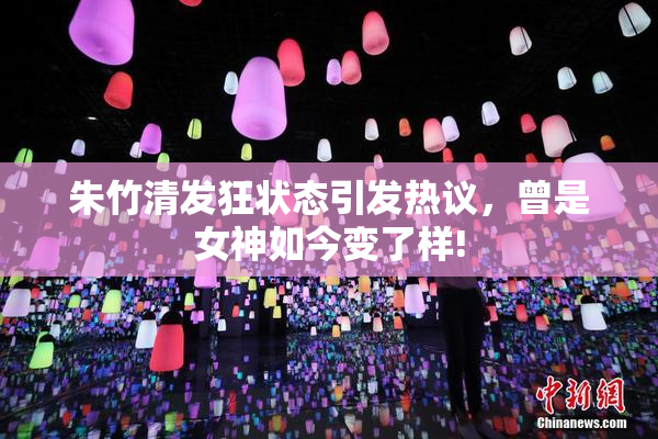朱竹清发狂状态引发热议，曾是女神如今变了样!