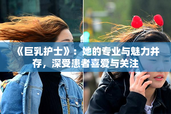 《巨乳护士》：她的专业与魅力并存，深受患者喜爱与关注