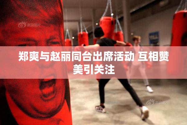 郑爽与赵丽同台出席活动 互相赞美引关注