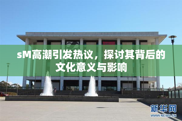 sM高潮引发热议，探讨其背后的文化意义与影响