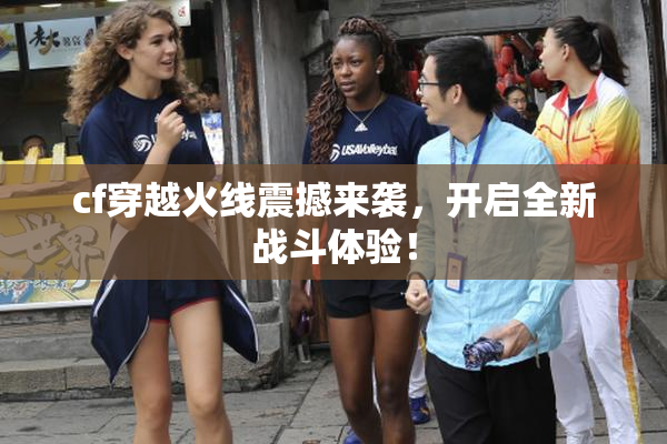 cf穿越火线震撼来袭，开启全新战斗体验！