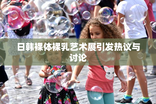 日韩裸体裸乳艺术展引发热议与讨论