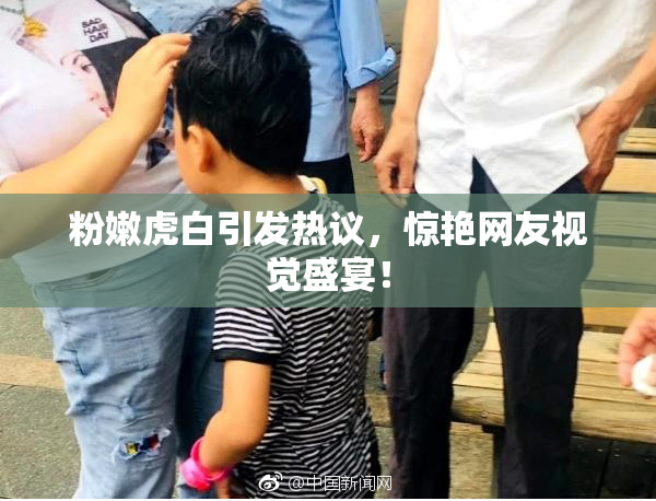 粉嫩虎白引发热议，惊艳网友视觉盛宴！