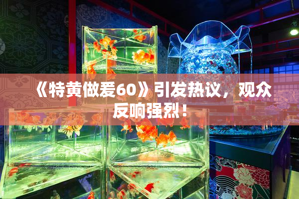 《特黄做爰60》引发热议，观众反响强烈！