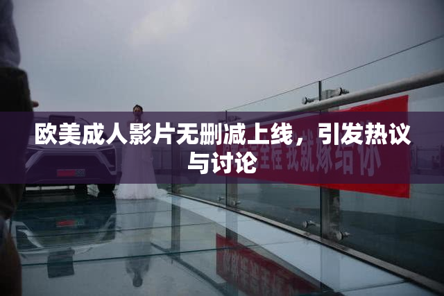 欧美成人影片无删减上线，引发热议与讨论