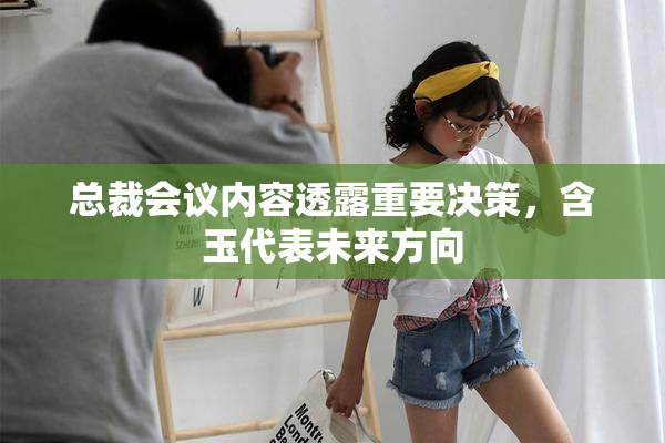 总裁会议内容透露重要决策，含玉代表未来方向