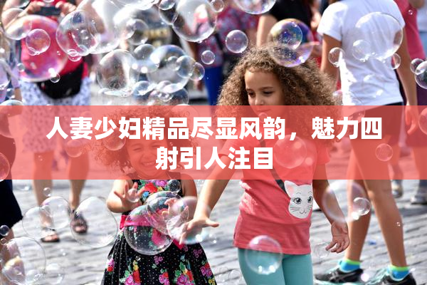 人妻少妇精品尽显风韵，魅力四射引人注目