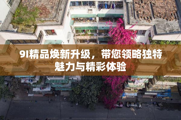 9I精品焕新升级，带您领略独特魅力与精彩体验