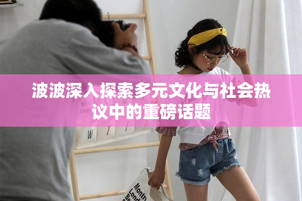 波波深入探索多元文化与社会热议中的重磅话题