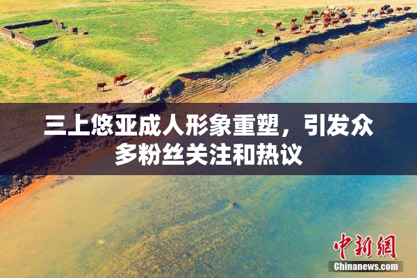 三上悠亚成人形象重塑，引发众多粉丝关注和热议