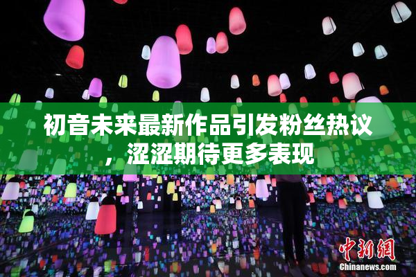 初音未来最新作品引发粉丝热议，涩涩期待更多表现