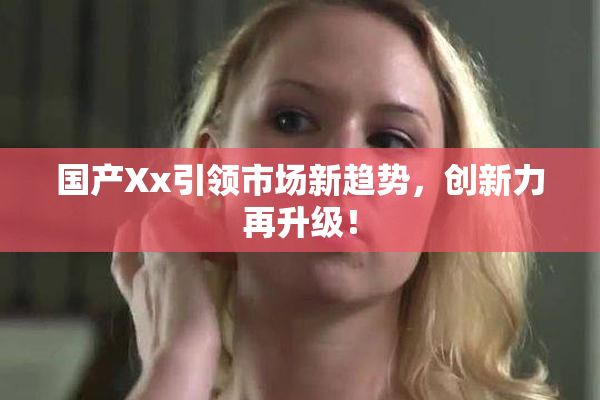 国产Xx引领市场新趋势，创新力再升级！