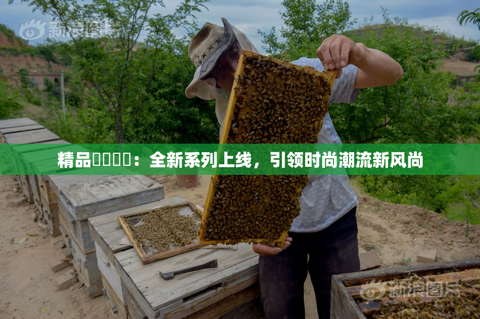 精品❌‌❌‌：全新系列上线，引领时尚潮流新风尚