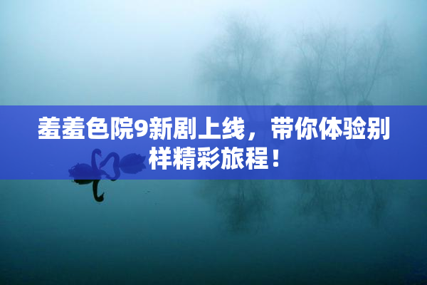 羞羞色院9新剧上线，带你体验别样精彩旅程！
