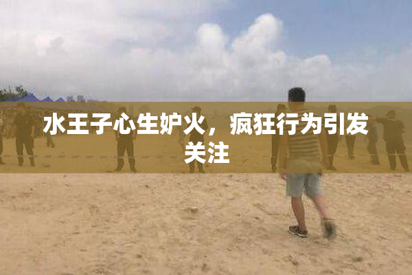 水王子心生妒火，疯狂行为引发关注