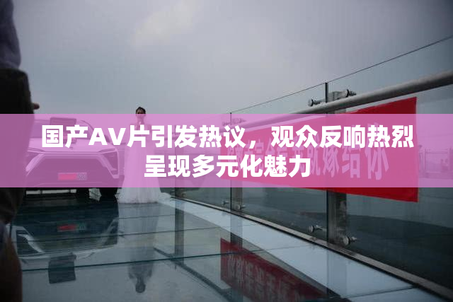 国产AV片引发热议，观众反响热烈呈现多元化魅力