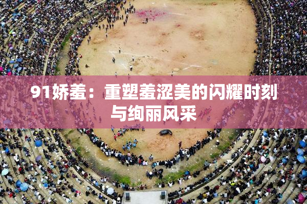 91娇羞：重塑羞涩美的闪耀时刻与绚丽风采