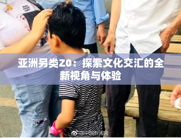 亚洲另类Z0：探索文化交汇的全新视角与体验