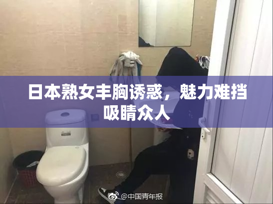 日本熟女丰胸诱惑，魅力难挡吸睛众人