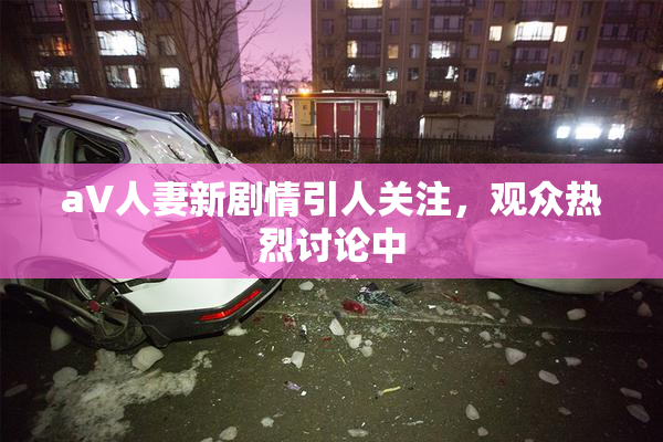 aV人妻新剧情引人关注，观众热烈讨论中