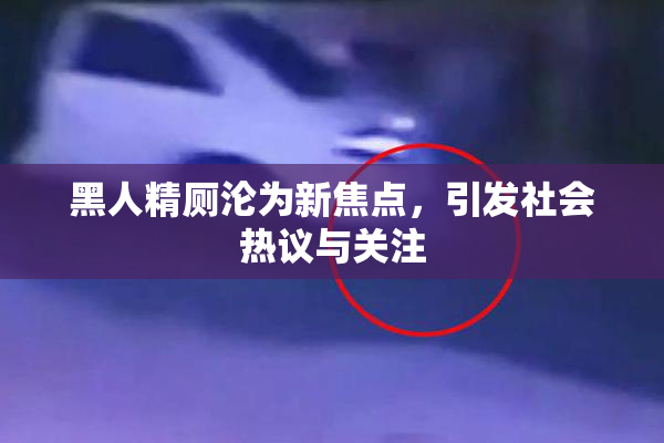 黑人精厕沦为新焦点，引发社会热议与关注