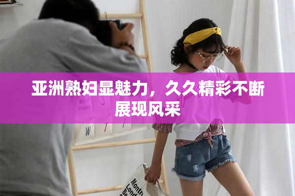 亚洲熟妇显魅力，久久精彩不断展现风采