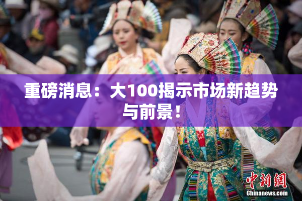 重磅消息：大100揭示市场新趋势与前景！