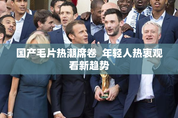 国产毛片热潮席卷  年轻人热衷观看新趋势