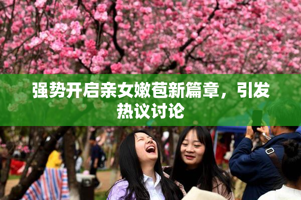 强势开启亲女嫩苞新篇章，引发热议讨论