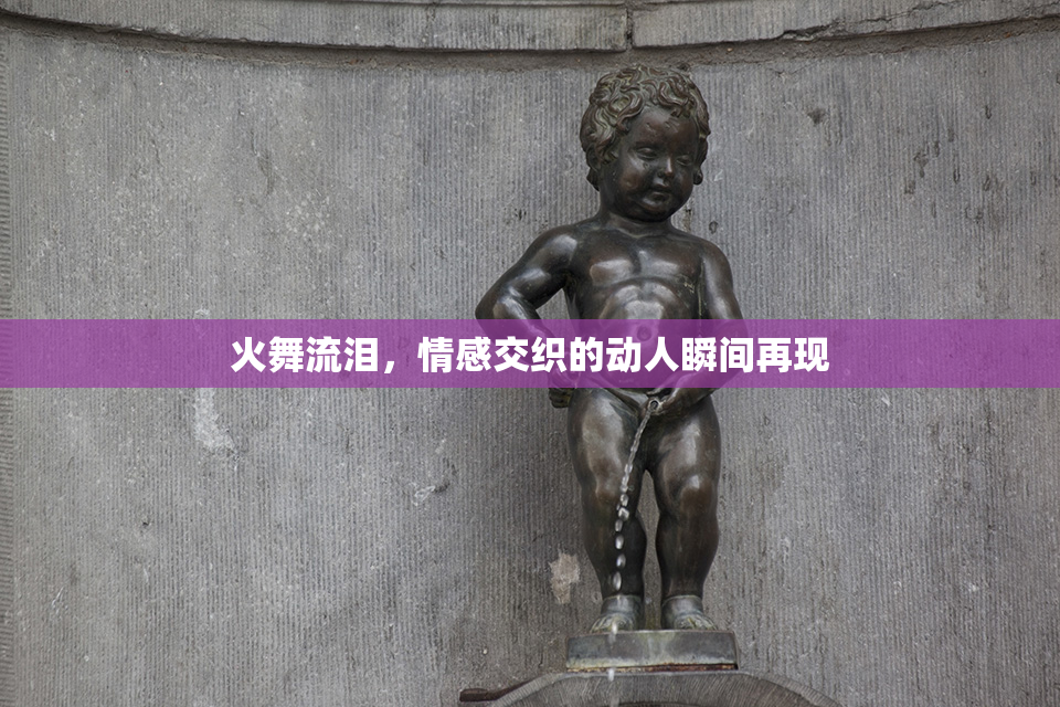火舞流泪，情感交织的动人瞬间再现