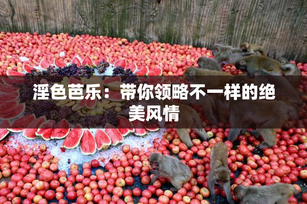 淫色芭乐：带你领略不一样的绝美风情