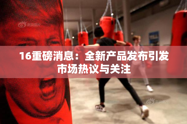 16重磅消息：全新产品发布引发市场热议与关注