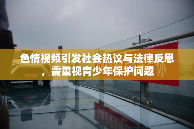 色情视频引发社会热议与法律反思，需重视青少年保护问题