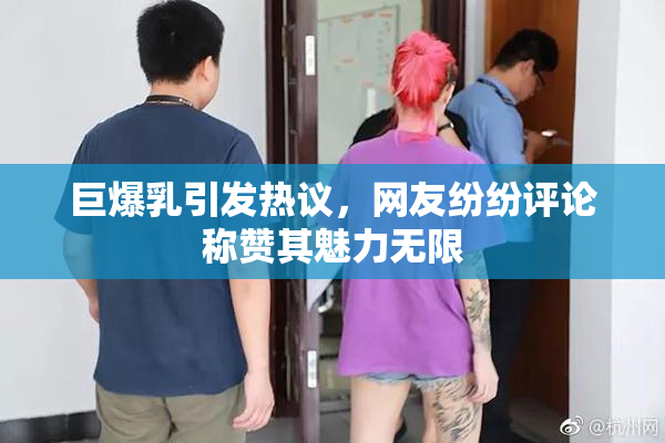 巨爆乳引发热议，网友纷纷评论称赞其魅力无限